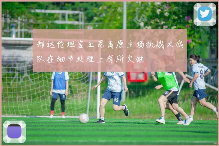 郑达伦坦言玉昆高原主场挑战大我队在细节处理上有所欠缺