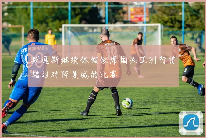 斯通斯继续休假缺席国米亚洲行将错过对阵曼城的比赛