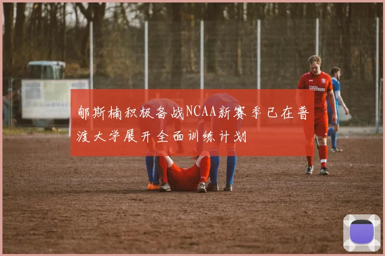 郇斯楠积极备战NCAA新赛季已在普渡大学展开全面训练计划