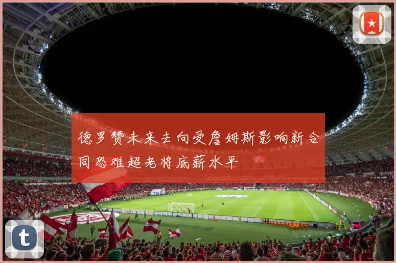 德罗赞未来去向受詹姆斯影响新合同恐难超老将底薪水平