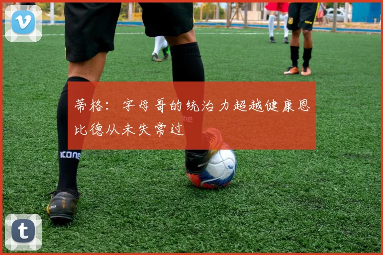 蒂格：字母哥的统治力超越健康恩比德从未失常过