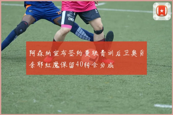 阿森纳宣布签约曼联青训后卫奥贡奈耶红魔保留40转会分成