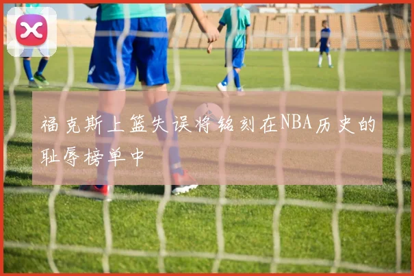 福克斯上篮失误将铭刻在NBA历史的耻辱榜单中